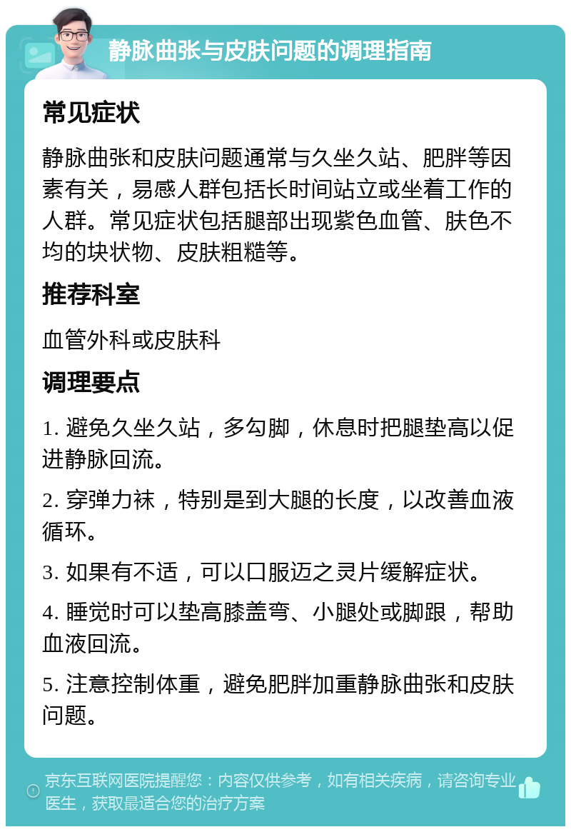 静脉曲张与皮肤问题的调理指南 常见症状 静脉曲张和皮肤问题通常与久坐久站、肥胖等因素有关，易感人群包括长时间站立或坐着工作的人群。常见症状包括腿部出现紫色血管、肤色不均的块状物、皮肤粗糙等。 推荐科室 血管外科或皮肤科 调理要点 1. 避免久坐久站，多勾脚，休息时把腿垫高以促进静脉回流。 2. 穿弹力袜，特别是到大腿的长度，以改善血液循环。 3. 如果有不适，可以口服迈之灵片缓解症状。 4. 睡觉时可以垫高膝盖弯、小腿处或脚跟，帮助血液回流。 5. 注意控制体重，避免肥胖加重静脉曲张和皮肤问题。