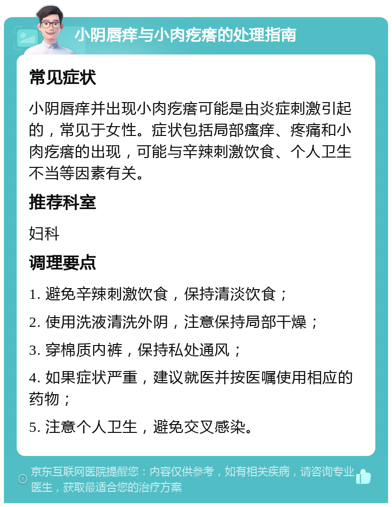 小阴唇痒与小肉疙瘩的处理指南 常见症状 小阴唇痒并出现小肉疙瘩可能是由炎症刺激引起的，常见于女性。症状包括局部瘙痒、疼痛和小肉疙瘩的出现，可能与辛辣刺激饮食、个人卫生不当等因素有关。 推荐科室 妇科 调理要点 1. 避免辛辣刺激饮食，保持清淡饮食； 2. 使用洗液清洗外阴，注意保持局部干燥； 3. 穿棉质内裤，保持私处通风； 4. 如果症状严重，建议就医并按医嘱使用相应的药物； 5. 注意个人卫生，避免交叉感染。