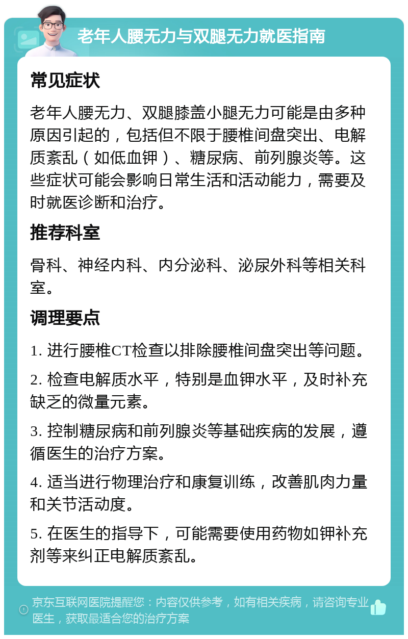 老年人腰无力与双腿无力就医指南 常见症状 老年人腰无力、双腿膝盖小腿无力可能是由多种原因引起的，包括但不限于腰椎间盘突出、电解质紊乱（如低血钾）、糖尿病、前列腺炎等。这些症状可能会影响日常生活和活动能力，需要及时就医诊断和治疗。 推荐科室 骨科、神经内科、内分泌科、泌尿外科等相关科室。 调理要点 1. 进行腰椎CT检查以排除腰椎间盘突出等问题。 2. 检查电解质水平，特别是血钾水平，及时补充缺乏的微量元素。 3. 控制糖尿病和前列腺炎等基础疾病的发展，遵循医生的治疗方案。 4. 适当进行物理治疗和康复训练，改善肌肉力量和关节活动度。 5. 在医生的指导下，可能需要使用药物如钾补充剂等来纠正电解质紊乱。