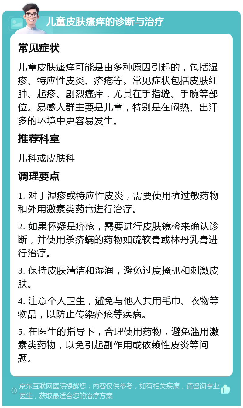 儿童皮肤瘙痒的诊断与治疗 常见症状 儿童皮肤瘙痒可能是由多种原因引起的，包括湿疹、特应性皮炎、疥疮等。常见症状包括皮肤红肿、起疹、剧烈瘙痒，尤其在手指缝、手腕等部位。易感人群主要是儿童，特别是在闷热、出汗多的环境中更容易发生。 推荐科室 儿科或皮肤科 调理要点 1. 对于湿疹或特应性皮炎，需要使用抗过敏药物和外用激素类药膏进行治疗。 2. 如果怀疑是疥疮，需要进行皮肤镜检来确认诊断，并使用杀疥螨的药物如硫软膏或林丹乳膏进行治疗。 3. 保持皮肤清洁和湿润，避免过度搔抓和刺激皮肤。 4. 注意个人卫生，避免与他人共用毛巾、衣物等物品，以防止传染疥疮等疾病。 5. 在医生的指导下，合理使用药物，避免滥用激素类药物，以免引起副作用或依赖性皮炎等问题。