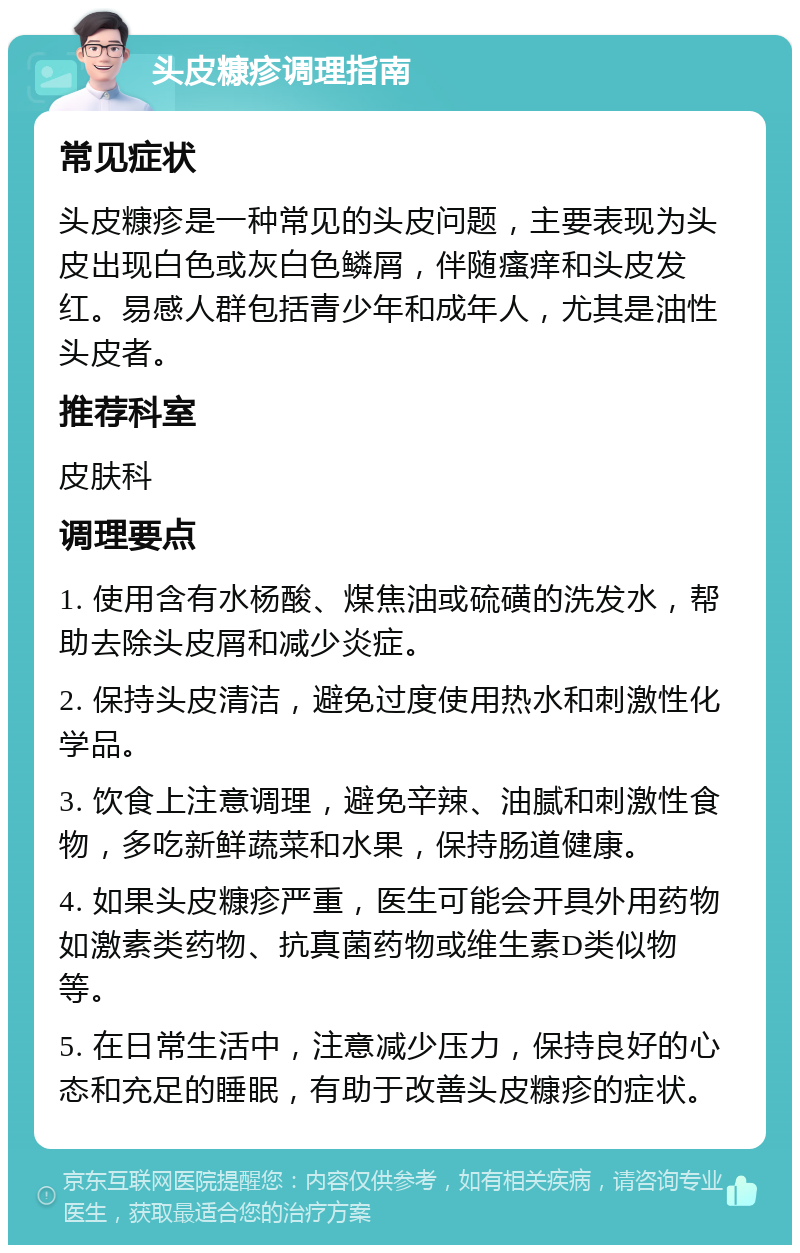 头皮糠疹调理指南 常见症状 头皮糠疹是一种常见的头皮问题，主要表现为头皮出现白色或灰白色鳞屑，伴随瘙痒和头皮发红。易感人群包括青少年和成年人，尤其是油性头皮者。 推荐科室 皮肤科 调理要点 1. 使用含有水杨酸、煤焦油或硫磺的洗发水，帮助去除头皮屑和减少炎症。 2. 保持头皮清洁，避免过度使用热水和刺激性化学品。 3. 饮食上注意调理，避免辛辣、油腻和刺激性食物，多吃新鲜蔬菜和水果，保持肠道健康。 4. 如果头皮糠疹严重，医生可能会开具外用药物如激素类药物、抗真菌药物或维生素D类似物等。 5. 在日常生活中，注意减少压力，保持良好的心态和充足的睡眠，有助于改善头皮糠疹的症状。