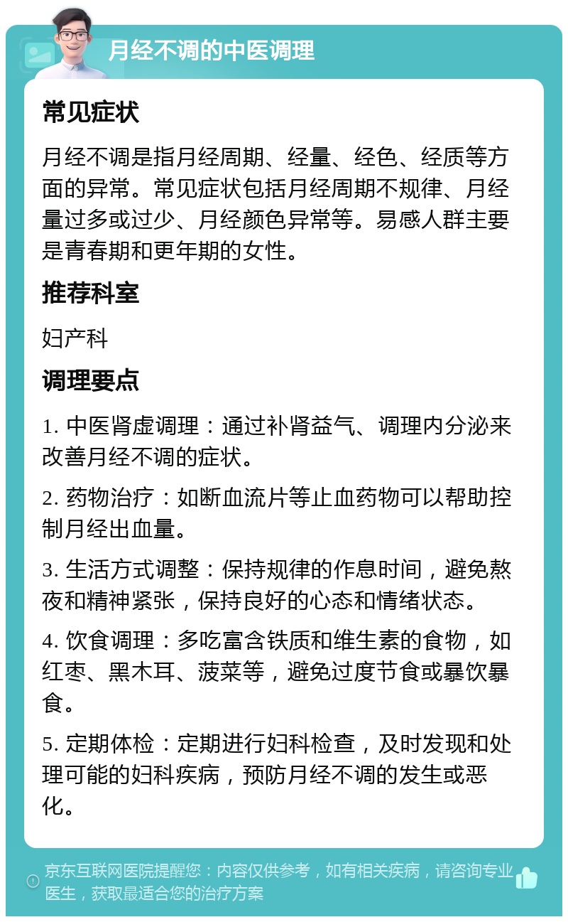 月经不调的中医调理 常见症状 月经不调是指月经周期、经量、经色、经质等方面的异常。常见症状包括月经周期不规律、月经量过多或过少、月经颜色异常等。易感人群主要是青春期和更年期的女性。 推荐科室 妇产科 调理要点 1. 中医肾虚调理：通过补肾益气、调理内分泌来改善月经不调的症状。 2. 药物治疗：如断血流片等止血药物可以帮助控制月经出血量。 3. 生活方式调整：保持规律的作息时间，避免熬夜和精神紧张，保持良好的心态和情绪状态。 4. 饮食调理：多吃富含铁质和维生素的食物，如红枣、黑木耳、菠菜等，避免过度节食或暴饮暴食。 5. 定期体检：定期进行妇科检查，及时发现和处理可能的妇科疾病，预防月经不调的发生或恶化。