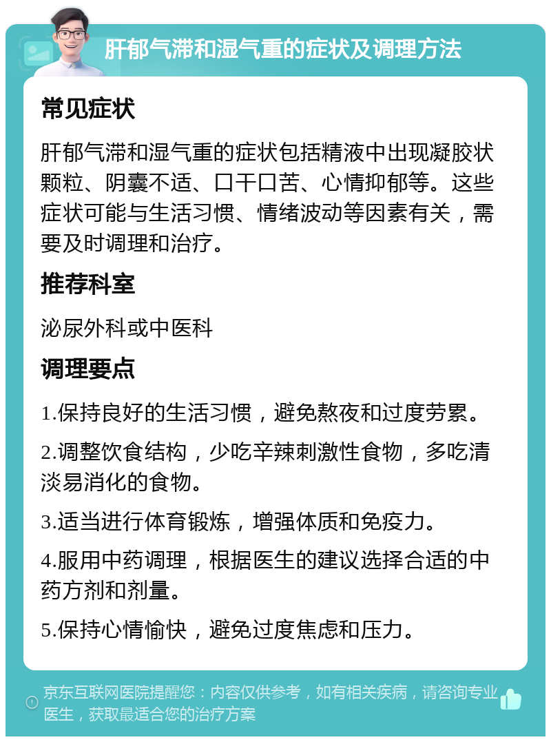 肝郁气滞和湿气重的症状及调理方法 常见症状 肝郁气滞和湿气重的症状包括精液中出现凝胶状颗粒、阴囊不适、口干口苦、心情抑郁等。这些症状可能与生活习惯、情绪波动等因素有关，需要及时调理和治疗。 推荐科室 泌尿外科或中医科 调理要点 1.保持良好的生活习惯，避免熬夜和过度劳累。 2.调整饮食结构，少吃辛辣刺激性食物，多吃清淡易消化的食物。 3.适当进行体育锻炼，增强体质和免疫力。 4.服用中药调理，根据医生的建议选择合适的中药方剂和剂量。 5.保持心情愉快，避免过度焦虑和压力。