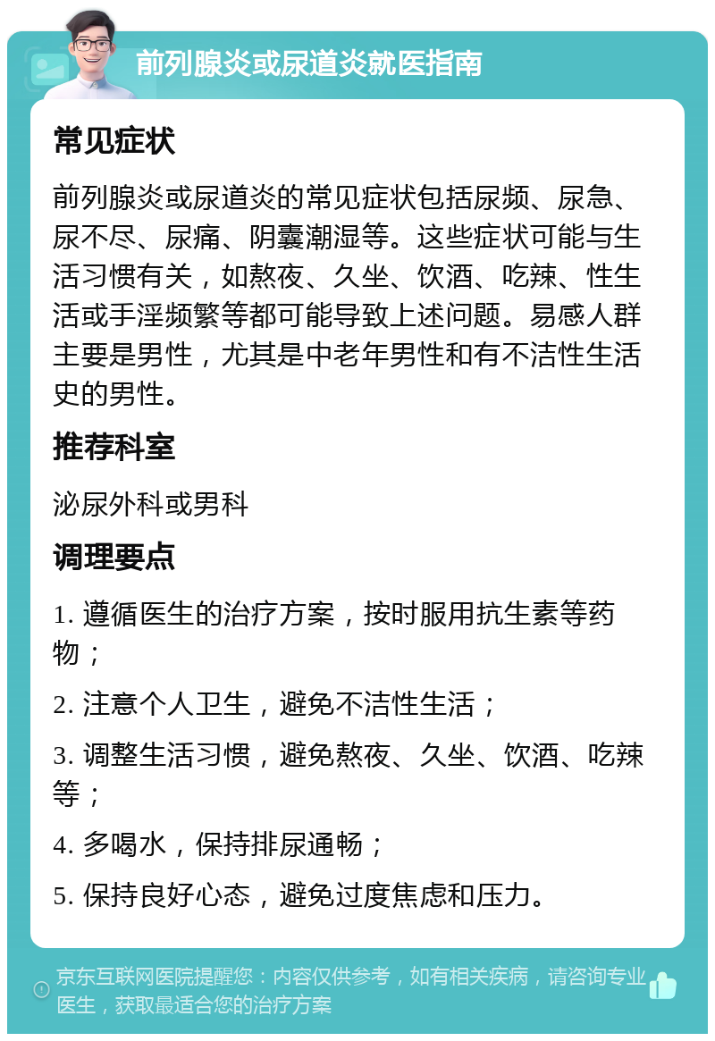 前列腺炎或尿道炎就医指南 常见症状 前列腺炎或尿道炎的常见症状包括尿频、尿急、尿不尽、尿痛、阴囊潮湿等。这些症状可能与生活习惯有关，如熬夜、久坐、饮酒、吃辣、性生活或手淫频繁等都可能导致上述问题。易感人群主要是男性，尤其是中老年男性和有不洁性生活史的男性。 推荐科室 泌尿外科或男科 调理要点 1. 遵循医生的治疗方案，按时服用抗生素等药物； 2. 注意个人卫生，避免不洁性生活； 3. 调整生活习惯，避免熬夜、久坐、饮酒、吃辣等； 4. 多喝水，保持排尿通畅； 5. 保持良好心态，避免过度焦虑和压力。