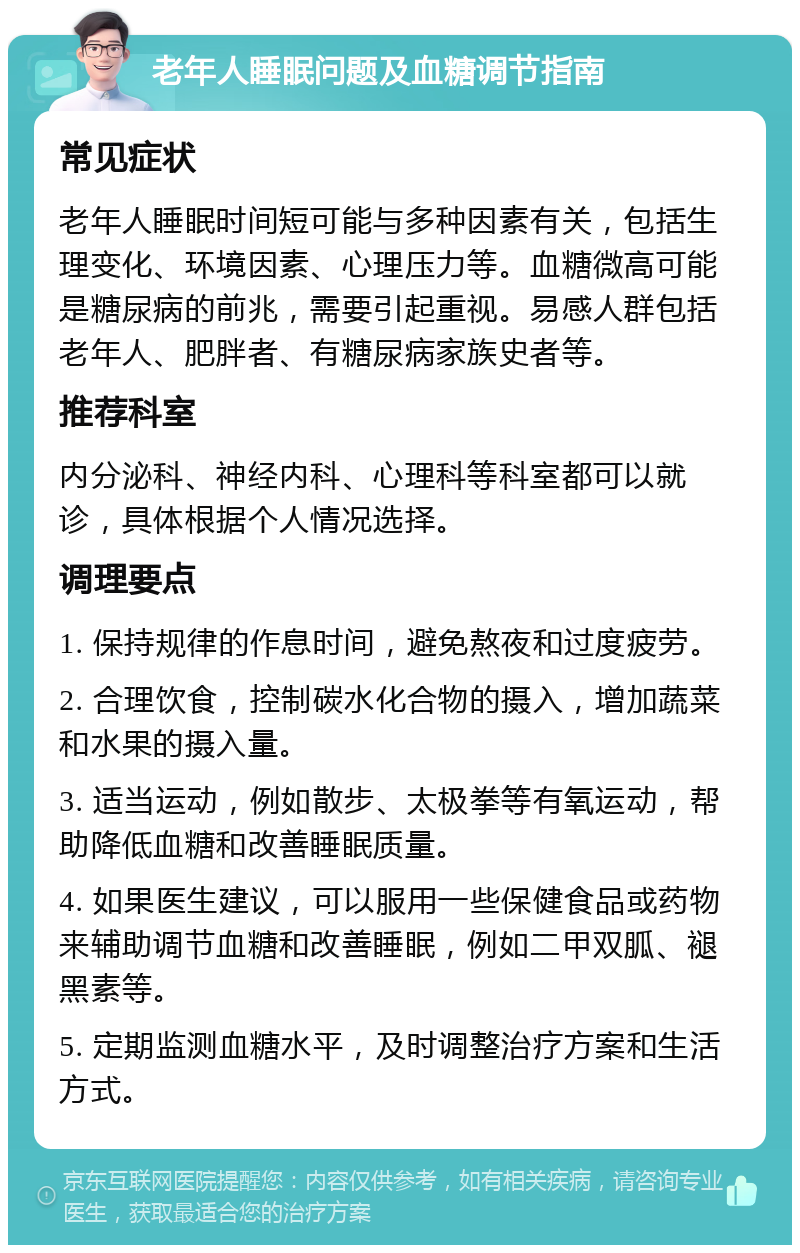 老年人睡眠问题及血糖调节指南 常见症状 老年人睡眠时间短可能与多种因素有关，包括生理变化、环境因素、心理压力等。血糖微高可能是糖尿病的前兆，需要引起重视。易感人群包括老年人、肥胖者、有糖尿病家族史者等。 推荐科室 内分泌科、神经内科、心理科等科室都可以就诊，具体根据个人情况选择。 调理要点 1. 保持规律的作息时间，避免熬夜和过度疲劳。 2. 合理饮食，控制碳水化合物的摄入，增加蔬菜和水果的摄入量。 3. 适当运动，例如散步、太极拳等有氧运动，帮助降低血糖和改善睡眠质量。 4. 如果医生建议，可以服用一些保健食品或药物来辅助调节血糖和改善睡眠，例如二甲双胍、褪黑素等。 5. 定期监测血糖水平，及时调整治疗方案和生活方式。