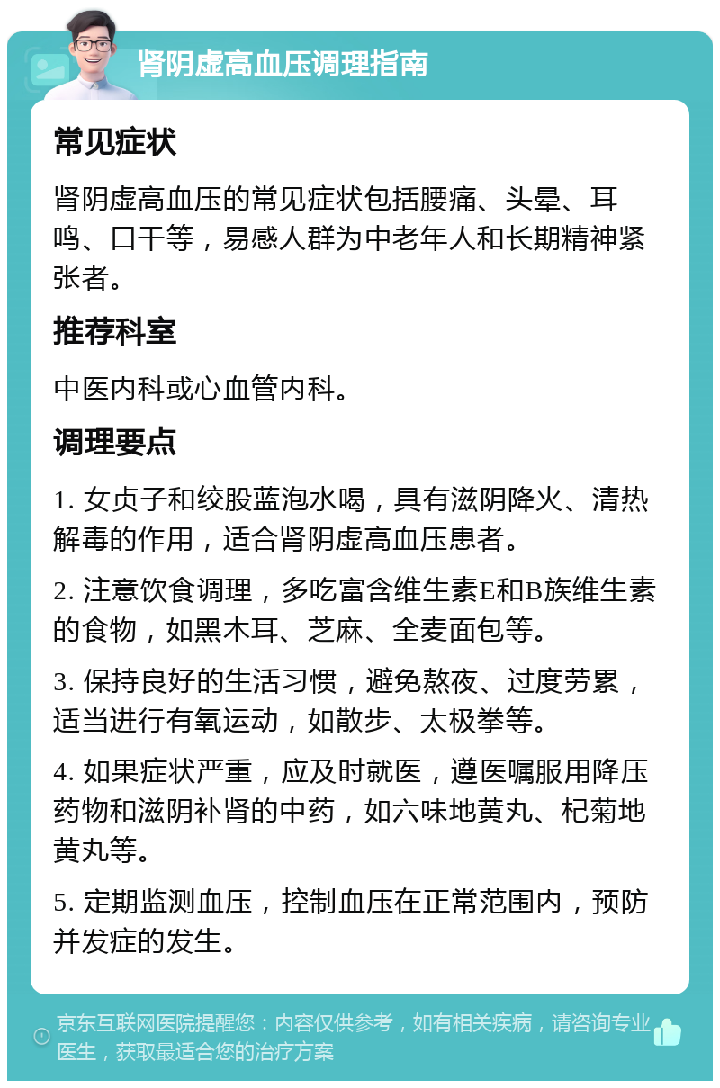 肾阴虚高血压调理指南 常见症状 肾阴虚高血压的常见症状包括腰痛、头晕、耳鸣、口干等，易感人群为中老年人和长期精神紧张者。 推荐科室 中医内科或心血管内科。 调理要点 1. 女贞子和绞股蓝泡水喝，具有滋阴降火、清热解毒的作用，适合肾阴虚高血压患者。 2. 注意饮食调理，多吃富含维生素E和B族维生素的食物，如黑木耳、芝麻、全麦面包等。 3. 保持良好的生活习惯，避免熬夜、过度劳累，适当进行有氧运动，如散步、太极拳等。 4. 如果症状严重，应及时就医，遵医嘱服用降压药物和滋阴补肾的中药，如六味地黄丸、杞菊地黄丸等。 5. 定期监测血压，控制血压在正常范围内，预防并发症的发生。