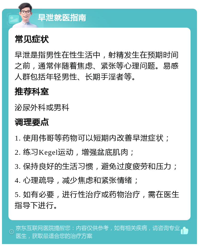 早泄就医指南 常见症状 早泄是指男性在性生活中，射精发生在预期时间之前，通常伴随着焦虑、紧张等心理问题。易感人群包括年轻男性、长期手淫者等。 推荐科室 泌尿外科或男科 调理要点 1. 使用伟哥等药物可以短期内改善早泄症状； 2. 练习Kegel运动，增强盆底肌肉； 3. 保持良好的生活习惯，避免过度疲劳和压力； 4. 心理疏导，减少焦虑和紧张情绪； 5. 如有必要，进行性治疗或药物治疗，需在医生指导下进行。