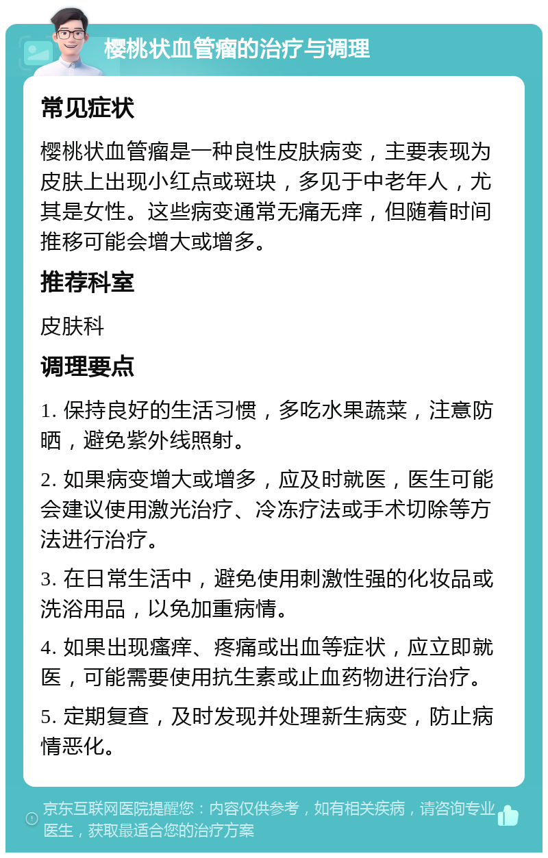 樱桃状血管瘤的治疗与调理 常见症状 樱桃状血管瘤是一种良性皮肤病变，主要表现为皮肤上出现小红点或斑块，多见于中老年人，尤其是女性。这些病变通常无痛无痒，但随着时间推移可能会增大或增多。 推荐科室 皮肤科 调理要点 1. 保持良好的生活习惯，多吃水果蔬菜，注意防晒，避免紫外线照射。 2. 如果病变增大或增多，应及时就医，医生可能会建议使用激光治疗、冷冻疗法或手术切除等方法进行治疗。 3. 在日常生活中，避免使用刺激性强的化妆品或洗浴用品，以免加重病情。 4. 如果出现瘙痒、疼痛或出血等症状，应立即就医，可能需要使用抗生素或止血药物进行治疗。 5. 定期复查，及时发现并处理新生病变，防止病情恶化。