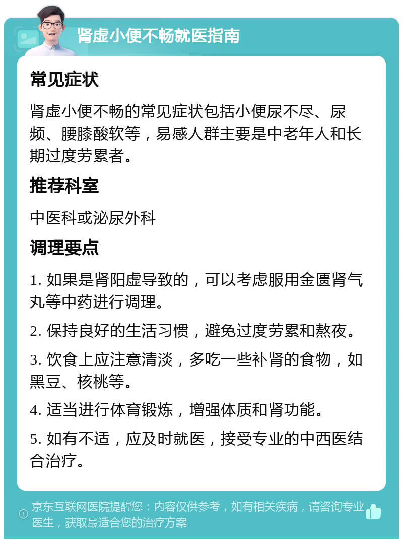 肾虚小便不畅就医指南 常见症状 肾虚小便不畅的常见症状包括小便尿不尽、尿频、腰膝酸软等，易感人群主要是中老年人和长期过度劳累者。 推荐科室 中医科或泌尿外科 调理要点 1. 如果是肾阳虚导致的，可以考虑服用金匮肾气丸等中药进行调理。 2. 保持良好的生活习惯，避免过度劳累和熬夜。 3. 饮食上应注意清淡，多吃一些补肾的食物，如黑豆、核桃等。 4. 适当进行体育锻炼，增强体质和肾功能。 5. 如有不适，应及时就医，接受专业的中西医结合治疗。