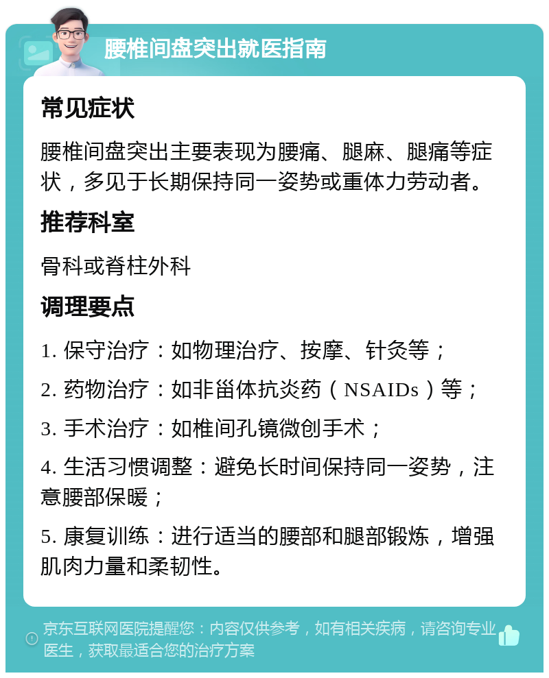 腰椎间盘突出就医指南 常见症状 腰椎间盘突出主要表现为腰痛、腿麻、腿痛等症状，多见于长期保持同一姿势或重体力劳动者。 推荐科室 骨科或脊柱外科 调理要点 1. 保守治疗：如物理治疗、按摩、针灸等； 2. 药物治疗：如非甾体抗炎药（NSAIDs）等； 3. 手术治疗：如椎间孔镜微创手术； 4. 生活习惯调整：避免长时间保持同一姿势，注意腰部保暖； 5. 康复训练：进行适当的腰部和腿部锻炼，增强肌肉力量和柔韧性。