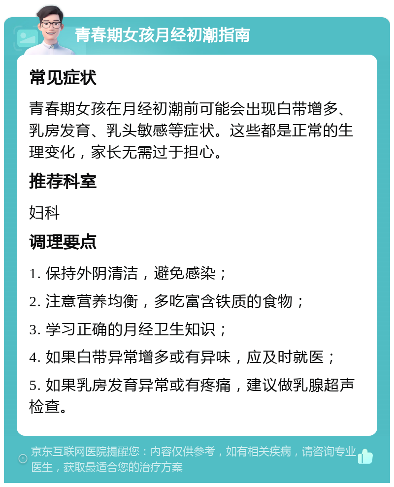 青春期女孩月经初潮指南 常见症状 青春期女孩在月经初潮前可能会出现白带增多、乳房发育、乳头敏感等症状。这些都是正常的生理变化，家长无需过于担心。 推荐科室 妇科 调理要点 1. 保持外阴清洁，避免感染； 2. 注意营养均衡，多吃富含铁质的食物； 3. 学习正确的月经卫生知识； 4. 如果白带异常增多或有异味，应及时就医； 5. 如果乳房发育异常或有疼痛，建议做乳腺超声检查。