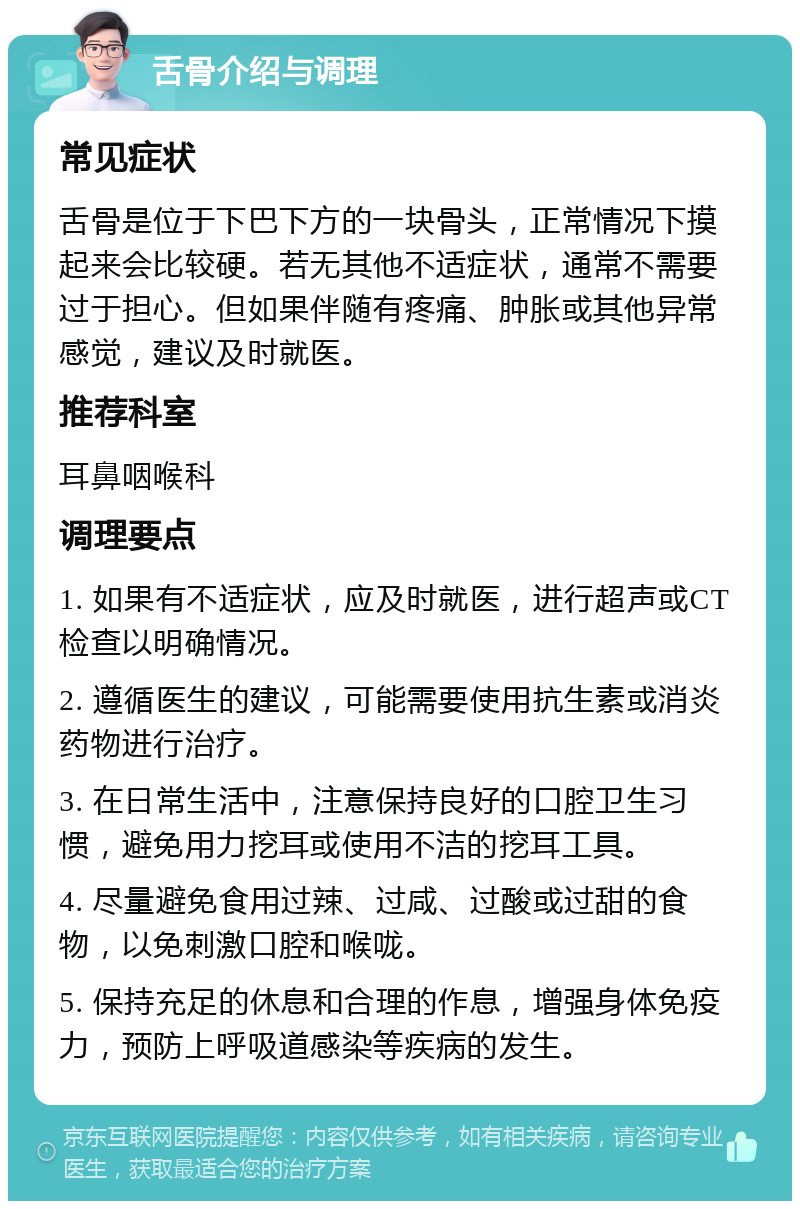 舌骨介绍与调理 常见症状 舌骨是位于下巴下方的一块骨头，正常情况下摸起来会比较硬。若无其他不适症状，通常不需要过于担心。但如果伴随有疼痛、肿胀或其他异常感觉，建议及时就医。 推荐科室 耳鼻咽喉科 调理要点 1. 如果有不适症状，应及时就医，进行超声或CT检查以明确情况。 2. 遵循医生的建议，可能需要使用抗生素或消炎药物进行治疗。 3. 在日常生活中，注意保持良好的口腔卫生习惯，避免用力挖耳或使用不洁的挖耳工具。 4. 尽量避免食用过辣、过咸、过酸或过甜的食物，以免刺激口腔和喉咙。 5. 保持充足的休息和合理的作息，增强身体免疫力，预防上呼吸道感染等疾病的发生。