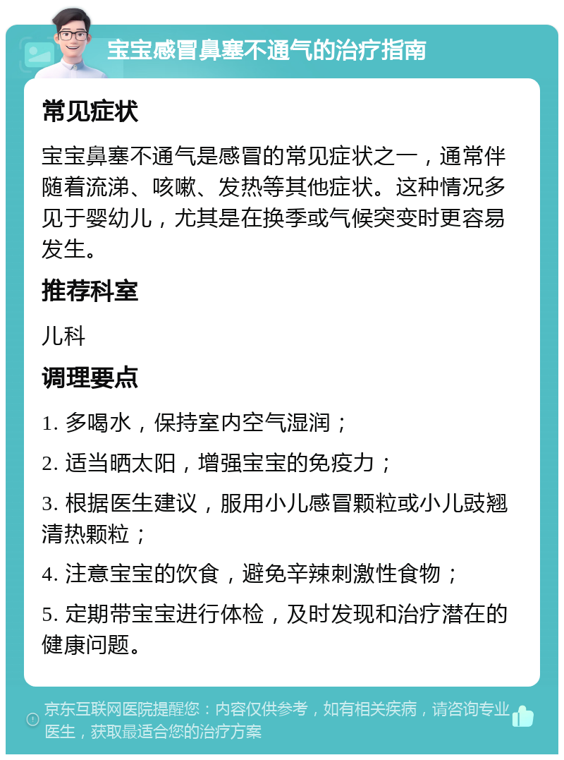 宝宝感冒鼻塞不通气的治疗指南 常见症状 宝宝鼻塞不通气是感冒的常见症状之一，通常伴随着流涕、咳嗽、发热等其他症状。这种情况多见于婴幼儿，尤其是在换季或气候突变时更容易发生。 推荐科室 儿科 调理要点 1. 多喝水，保持室内空气湿润； 2. 适当晒太阳，增强宝宝的免疫力； 3. 根据医生建议，服用小儿感冒颗粒或小儿豉翘清热颗粒； 4. 注意宝宝的饮食，避免辛辣刺激性食物； 5. 定期带宝宝进行体检，及时发现和治疗潜在的健康问题。