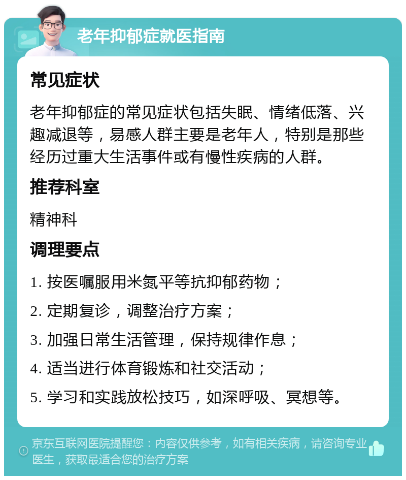 老年抑郁症就医指南 常见症状 老年抑郁症的常见症状包括失眠、情绪低落、兴趣减退等，易感人群主要是老年人，特别是那些经历过重大生活事件或有慢性疾病的人群。 推荐科室 精神科 调理要点 1. 按医嘱服用米氮平等抗抑郁药物； 2. 定期复诊，调整治疗方案； 3. 加强日常生活管理，保持规律作息； 4. 适当进行体育锻炼和社交活动； 5. 学习和实践放松技巧，如深呼吸、冥想等。