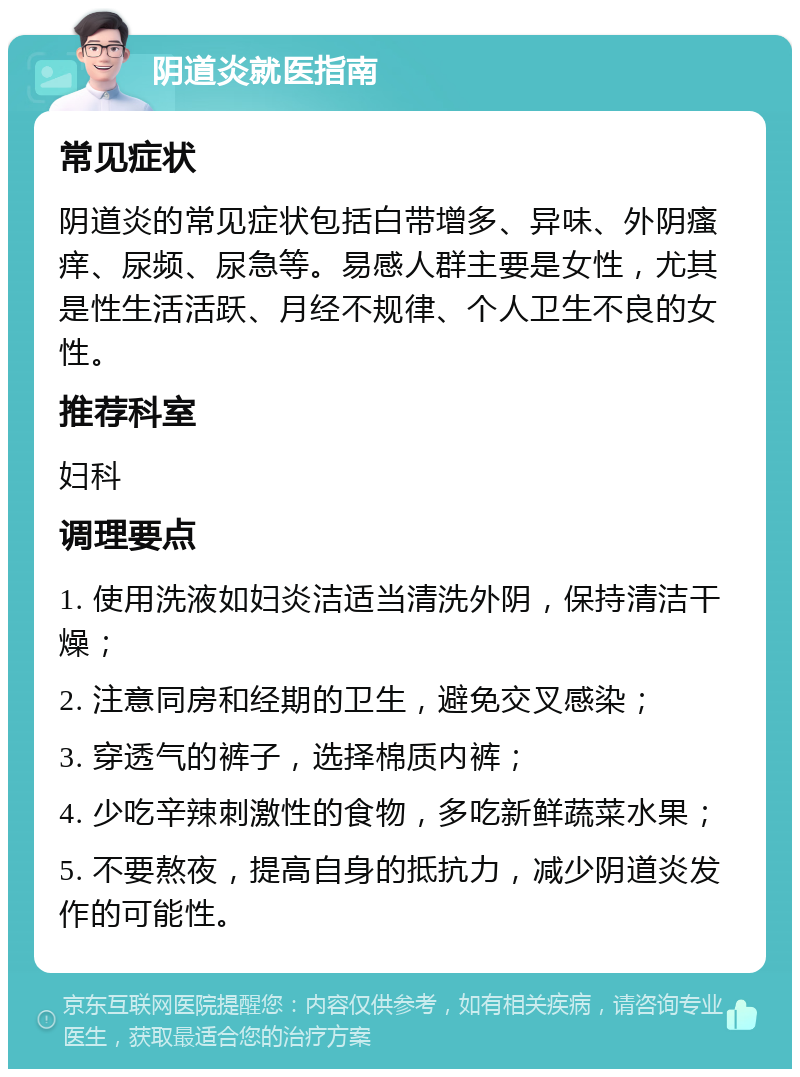 阴道炎就医指南 常见症状 阴道炎的常见症状包括白带增多、异味、外阴瘙痒、尿频、尿急等。易感人群主要是女性，尤其是性生活活跃、月经不规律、个人卫生不良的女性。 推荐科室 妇科 调理要点 1. 使用洗液如妇炎洁适当清洗外阴，保持清洁干燥； 2. 注意同房和经期的卫生，避免交叉感染； 3. 穿透气的裤子，选择棉质内裤； 4. 少吃辛辣刺激性的食物，多吃新鲜蔬菜水果； 5. 不要熬夜，提高自身的抵抗力，减少阴道炎发作的可能性。