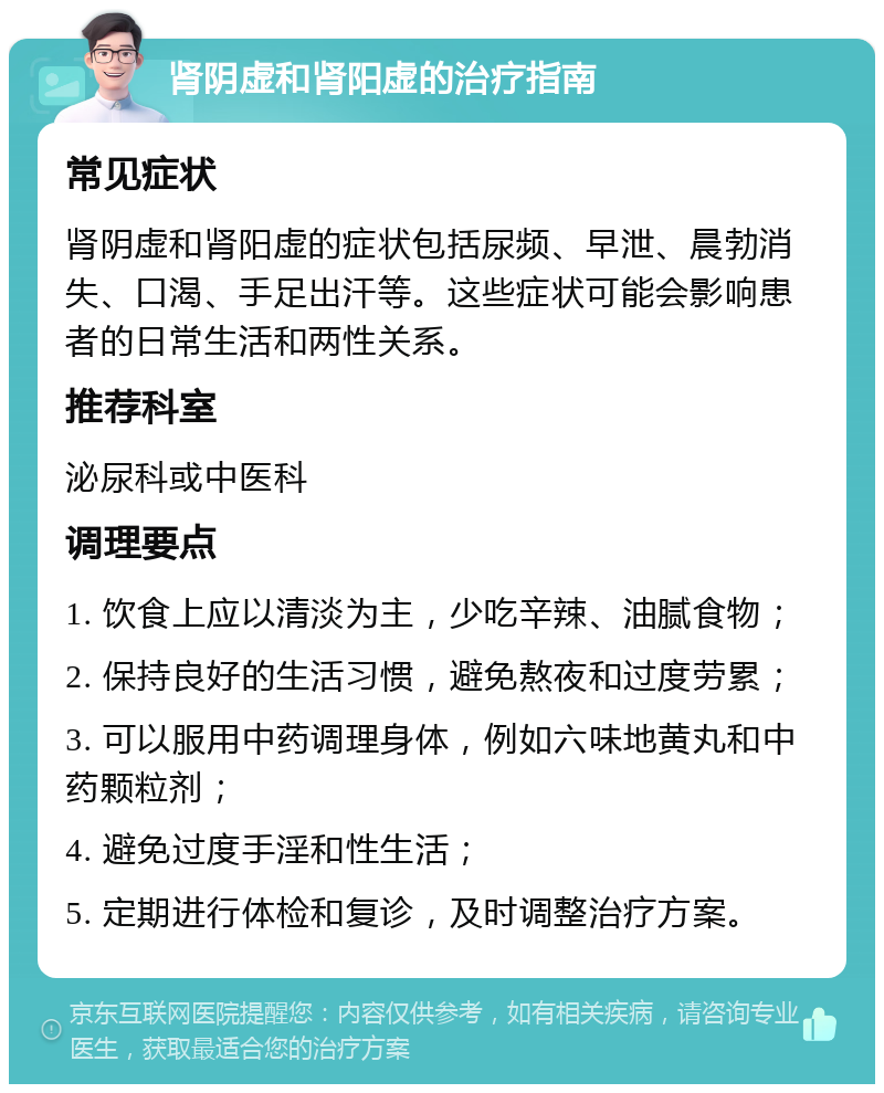 肾阴虚和肾阳虚的治疗指南 常见症状 肾阴虚和肾阳虚的症状包括尿频、早泄、晨勃消失、口渴、手足出汗等。这些症状可能会影响患者的日常生活和两性关系。 推荐科室 泌尿科或中医科 调理要点 1. 饮食上应以清淡为主，少吃辛辣、油腻食物； 2. 保持良好的生活习惯，避免熬夜和过度劳累； 3. 可以服用中药调理身体，例如六味地黄丸和中药颗粒剂； 4. 避免过度手淫和性生活； 5. 定期进行体检和复诊，及时调整治疗方案。