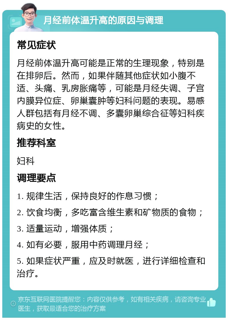 月经前体温升高的原因与调理 常见症状 月经前体温升高可能是正常的生理现象，特别是在排卵后。然而，如果伴随其他症状如小腹不适、头痛、乳房胀痛等，可能是月经失调、子宫内膜异位症、卵巢囊肿等妇科问题的表现。易感人群包括有月经不调、多囊卵巢综合征等妇科疾病史的女性。 推荐科室 妇科 调理要点 1. 规律生活，保持良好的作息习惯； 2. 饮食均衡，多吃富含维生素和矿物质的食物； 3. 适量运动，增强体质； 4. 如有必要，服用中药调理月经； 5. 如果症状严重，应及时就医，进行详细检查和治疗。