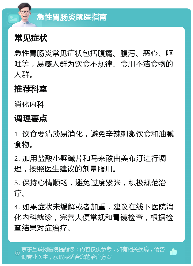 急性胃肠炎就医指南 常见症状 急性胃肠炎常见症状包括腹痛、腹泻、恶心、呕吐等，易感人群为饮食不规律、食用不洁食物的人群。 推荐科室 消化内科 调理要点 1. 饮食要清淡易消化，避免辛辣刺激饮食和油腻食物。 2. 加用盐酸小檗碱片和马来酸曲美布汀进行调理，按照医生建议的剂量服用。 3. 保持心情顺畅，避免过度紧张，积极规范治疗。 4. 如果症状未缓解或者加重，建议在线下医院消化内科就诊，完善大便常规和胃镜检查，根据检查结果对症治疗。