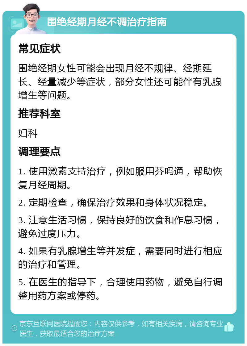 围绝经期月经不调治疗指南 常见症状 围绝经期女性可能会出现月经不规律、经期延长、经量减少等症状，部分女性还可能伴有乳腺增生等问题。 推荐科室 妇科 调理要点 1. 使用激素支持治疗，例如服用芬吗通，帮助恢复月经周期。 2. 定期检查，确保治疗效果和身体状况稳定。 3. 注意生活习惯，保持良好的饮食和作息习惯，避免过度压力。 4. 如果有乳腺增生等并发症，需要同时进行相应的治疗和管理。 5. 在医生的指导下，合理使用药物，避免自行调整用药方案或停药。