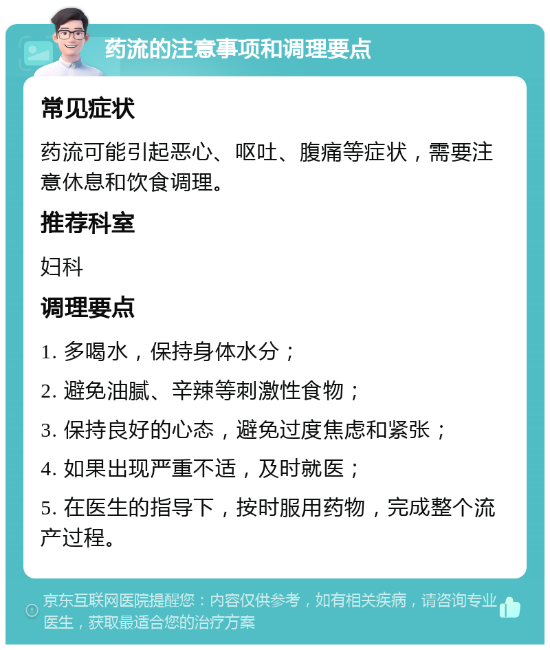 药流的注意事项和调理要点 常见症状 药流可能引起恶心、呕吐、腹痛等症状，需要注意休息和饮食调理。 推荐科室 妇科 调理要点 1. 多喝水，保持身体水分； 2. 避免油腻、辛辣等刺激性食物； 3. 保持良好的心态，避免过度焦虑和紧张； 4. 如果出现严重不适，及时就医； 5. 在医生的指导下，按时服用药物，完成整个流产过程。