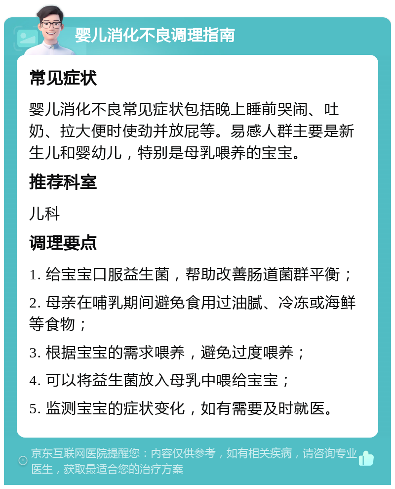 婴儿消化不良调理指南 常见症状 婴儿消化不良常见症状包括晚上睡前哭闹、吐奶、拉大便时使劲并放屁等。易感人群主要是新生儿和婴幼儿，特别是母乳喂养的宝宝。 推荐科室 儿科 调理要点 1. 给宝宝口服益生菌，帮助改善肠道菌群平衡； 2. 母亲在哺乳期间避免食用过油腻、冷冻或海鲜等食物； 3. 根据宝宝的需求喂养，避免过度喂养； 4. 可以将益生菌放入母乳中喂给宝宝； 5. 监测宝宝的症状变化，如有需要及时就医。