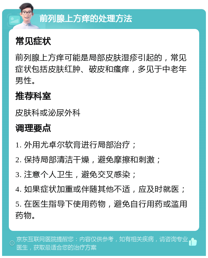 前列腺上方痒的处理方法 常见症状 前列腺上方痒可能是局部皮肤湿疹引起的，常见症状包括皮肤红肿、破皮和瘙痒，多见于中老年男性。 推荐科室 皮肤科或泌尿外科 调理要点 1. 外用尤卓尔软膏进行局部治疗； 2. 保持局部清洁干燥，避免摩擦和刺激； 3. 注意个人卫生，避免交叉感染； 4. 如果症状加重或伴随其他不适，应及时就医； 5. 在医生指导下使用药物，避免自行用药或滥用药物。