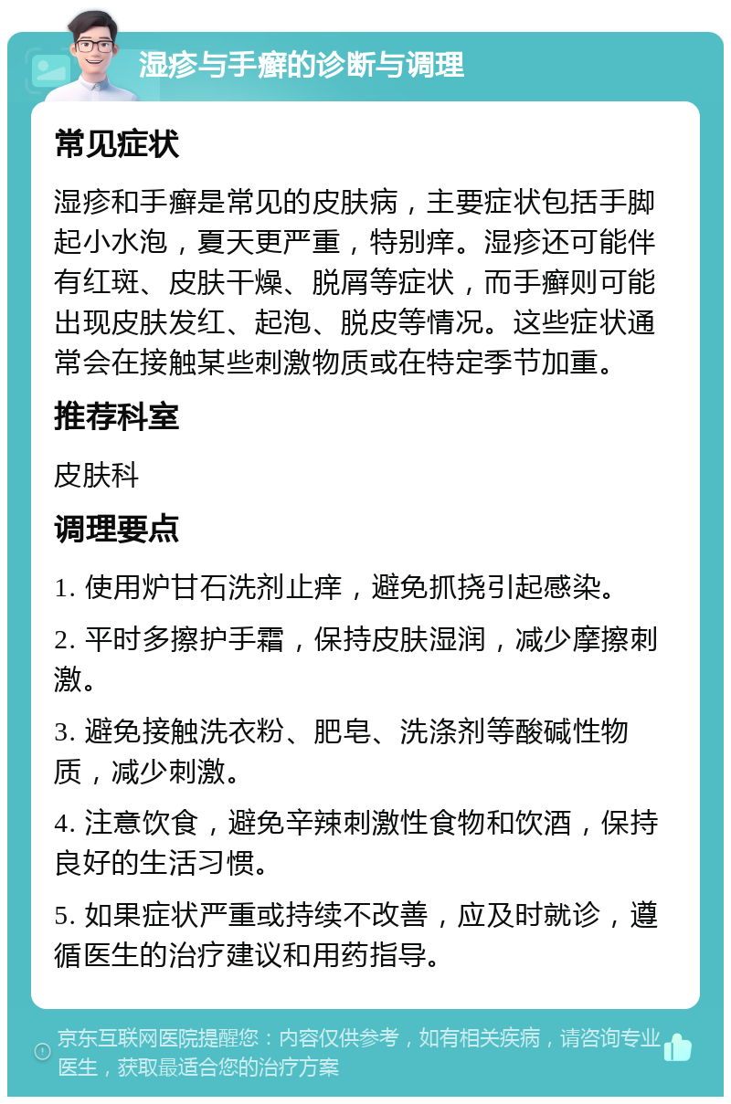 湿疹与手癣的诊断与调理 常见症状 湿疹和手癣是常见的皮肤病，主要症状包括手脚起小水泡，夏天更严重，特别痒。湿疹还可能伴有红斑、皮肤干燥、脱屑等症状，而手癣则可能出现皮肤发红、起泡、脱皮等情况。这些症状通常会在接触某些刺激物质或在特定季节加重。 推荐科室 皮肤科 调理要点 1. 使用炉甘石洗剂止痒，避免抓挠引起感染。 2. 平时多擦护手霜，保持皮肤湿润，减少摩擦刺激。 3. 避免接触洗衣粉、肥皂、洗涤剂等酸碱性物质，减少刺激。 4. 注意饮食，避免辛辣刺激性食物和饮酒，保持良好的生活习惯。 5. 如果症状严重或持续不改善，应及时就诊，遵循医生的治疗建议和用药指导。