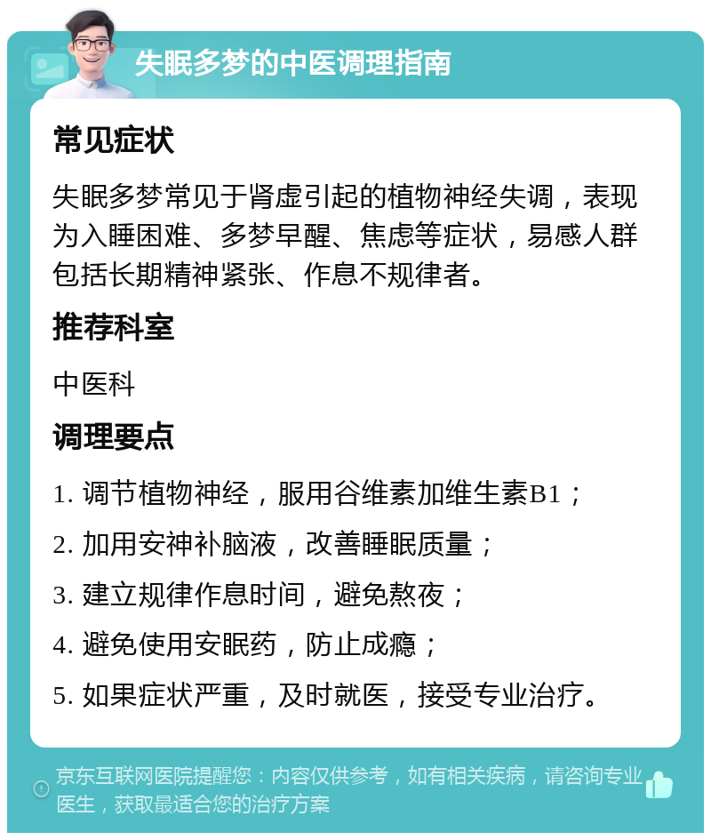 失眠多梦的中医调理指南 常见症状 失眠多梦常见于肾虚引起的植物神经失调，表现为入睡困难、多梦早醒、焦虑等症状，易感人群包括长期精神紧张、作息不规律者。 推荐科室 中医科 调理要点 1. 调节植物神经，服用谷维素加维生素B1； 2. 加用安神补脑液，改善睡眠质量； 3. 建立规律作息时间，避免熬夜； 4. 避免使用安眠药，防止成瘾； 5. 如果症状严重，及时就医，接受专业治疗。