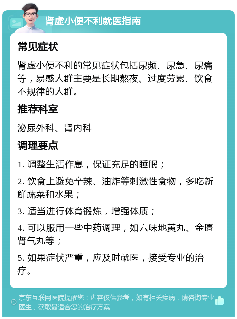 肾虚小便不利就医指南 常见症状 肾虚小便不利的常见症状包括尿频、尿急、尿痛等，易感人群主要是长期熬夜、过度劳累、饮食不规律的人群。 推荐科室 泌尿外科、肾内科 调理要点 1. 调整生活作息，保证充足的睡眠； 2. 饮食上避免辛辣、油炸等刺激性食物，多吃新鲜蔬菜和水果； 3. 适当进行体育锻炼，增强体质； 4. 可以服用一些中药调理，如六味地黄丸、金匮肾气丸等； 5. 如果症状严重，应及时就医，接受专业的治疗。