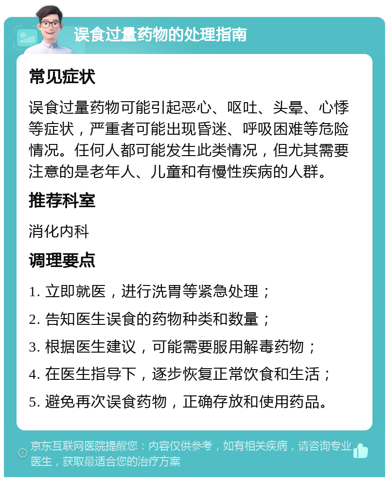 误食过量药物的处理指南 常见症状 误食过量药物可能引起恶心、呕吐、头晕、心悸等症状，严重者可能出现昏迷、呼吸困难等危险情况。任何人都可能发生此类情况，但尤其需要注意的是老年人、儿童和有慢性疾病的人群。 推荐科室 消化内科 调理要点 1. 立即就医，进行洗胃等紧急处理； 2. 告知医生误食的药物种类和数量； 3. 根据医生建议，可能需要服用解毒药物； 4. 在医生指导下，逐步恢复正常饮食和生活； 5. 避免再次误食药物，正确存放和使用药品。