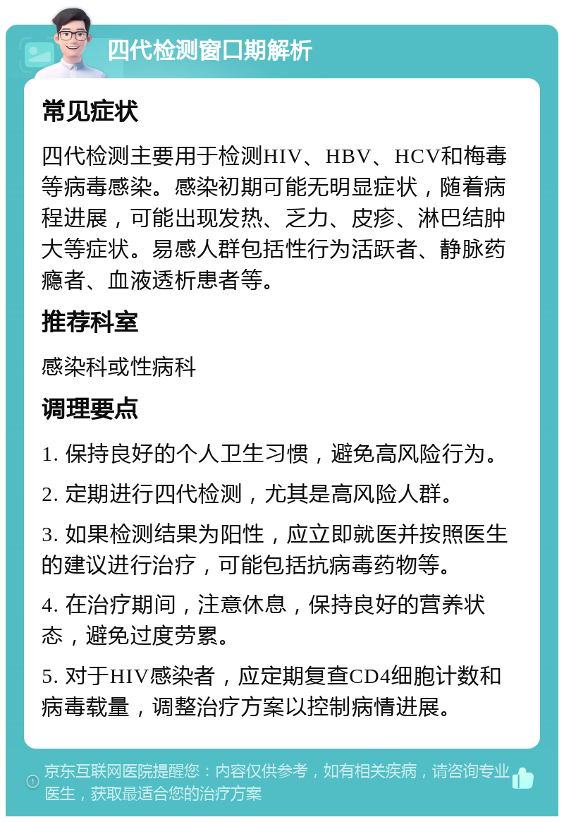 四代检测窗口期解析 常见症状 四代检测主要用于检测HIV、HBV、HCV和梅毒等病毒感染。感染初期可能无明显症状，随着病程进展，可能出现发热、乏力、皮疹、淋巴结肿大等症状。易感人群包括性行为活跃者、静脉药瘾者、血液透析患者等。 推荐科室 感染科或性病科 调理要点 1. 保持良好的个人卫生习惯，避免高风险行为。 2. 定期进行四代检测，尤其是高风险人群。 3. 如果检测结果为阳性，应立即就医并按照医生的建议进行治疗，可能包括抗病毒药物等。 4. 在治疗期间，注意休息，保持良好的营养状态，避免过度劳累。 5. 对于HIV感染者，应定期复查CD4细胞计数和病毒载量，调整治疗方案以控制病情进展。