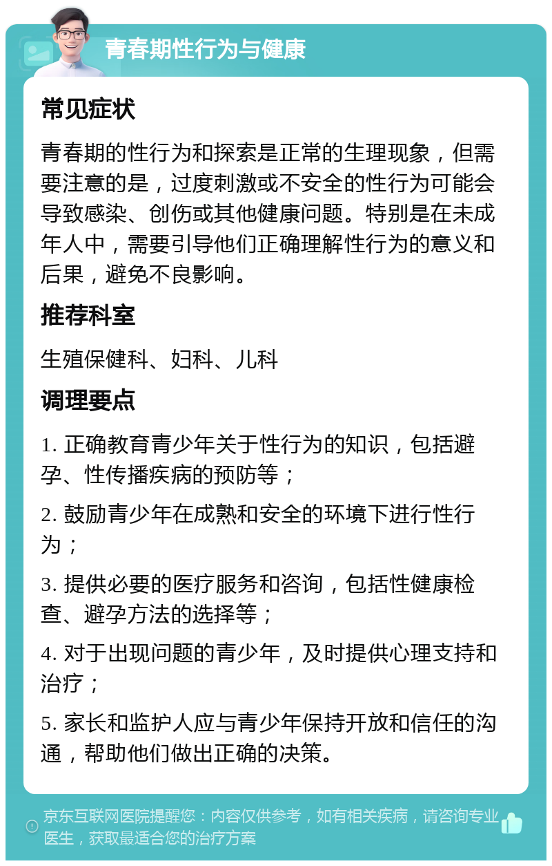 青春期性行为与健康 常见症状 青春期的性行为和探索是正常的生理现象，但需要注意的是，过度刺激或不安全的性行为可能会导致感染、创伤或其他健康问题。特别是在未成年人中，需要引导他们正确理解性行为的意义和后果，避免不良影响。 推荐科室 生殖保健科、妇科、儿科 调理要点 1. 正确教育青少年关于性行为的知识，包括避孕、性传播疾病的预防等； 2. 鼓励青少年在成熟和安全的环境下进行性行为； 3. 提供必要的医疗服务和咨询，包括性健康检查、避孕方法的选择等； 4. 对于出现问题的青少年，及时提供心理支持和治疗； 5. 家长和监护人应与青少年保持开放和信任的沟通，帮助他们做出正确的决策。