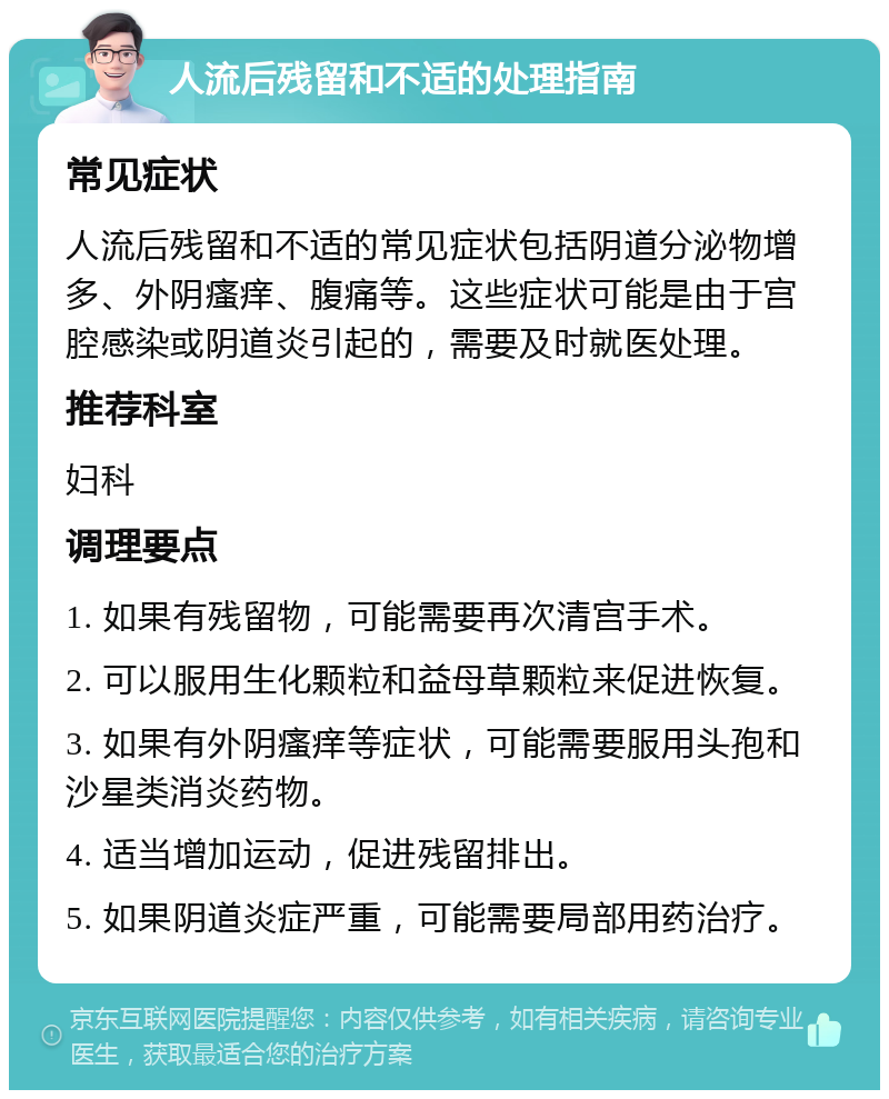 人流后残留和不适的处理指南 常见症状 人流后残留和不适的常见症状包括阴道分泌物增多、外阴瘙痒、腹痛等。这些症状可能是由于宫腔感染或阴道炎引起的，需要及时就医处理。 推荐科室 妇科 调理要点 1. 如果有残留物，可能需要再次清宫手术。 2. 可以服用生化颗粒和益母草颗粒来促进恢复。 3. 如果有外阴瘙痒等症状，可能需要服用头孢和沙星类消炎药物。 4. 适当增加运动，促进残留排出。 5. 如果阴道炎症严重，可能需要局部用药治疗。