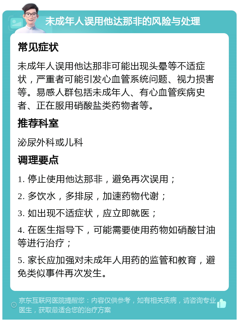 未成年人误用他达那非的风险与处理 常见症状 未成年人误用他达那非可能出现头晕等不适症状，严重者可能引发心血管系统问题、视力损害等。易感人群包括未成年人、有心血管疾病史者、正在服用硝酸盐类药物者等。 推荐科室 泌尿外科或儿科 调理要点 1. 停止使用他达那非，避免再次误用； 2. 多饮水，多排尿，加速药物代谢； 3. 如出现不适症状，应立即就医； 4. 在医生指导下，可能需要使用药物如硝酸甘油等进行治疗； 5. 家长应加强对未成年人用药的监管和教育，避免类似事件再次发生。