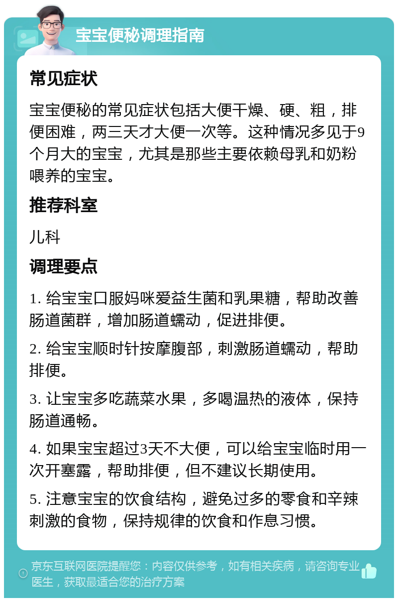 宝宝便秘调理指南 常见症状 宝宝便秘的常见症状包括大便干燥、硬、粗，排便困难，两三天才大便一次等。这种情况多见于9个月大的宝宝，尤其是那些主要依赖母乳和奶粉喂养的宝宝。 推荐科室 儿科 调理要点 1. 给宝宝口服妈咪爱益生菌和乳果糖，帮助改善肠道菌群，增加肠道蠕动，促进排便。 2. 给宝宝顺时针按摩腹部，刺激肠道蠕动，帮助排便。 3. 让宝宝多吃蔬菜水果，多喝温热的液体，保持肠道通畅。 4. 如果宝宝超过3天不大便，可以给宝宝临时用一次开塞露，帮助排便，但不建议长期使用。 5. 注意宝宝的饮食结构，避免过多的零食和辛辣刺激的食物，保持规律的饮食和作息习惯。