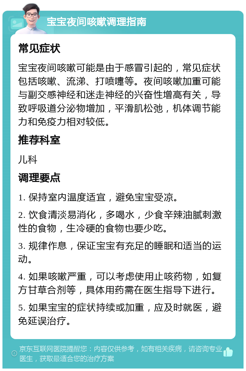 宝宝夜间咳嗽调理指南 常见症状 宝宝夜间咳嗽可能是由于感冒引起的，常见症状包括咳嗽、流涕、打喷嚏等。夜间咳嗽加重可能与副交感神经和迷走神经的兴奋性增高有关，导致呼吸道分泌物增加，平滑肌松弛，机体调节能力和免疫力相对较低。 推荐科室 儿科 调理要点 1. 保持室内温度适宜，避免宝宝受凉。 2. 饮食清淡易消化，多喝水，少食辛辣油腻刺激性的食物，生冷硬的食物也要少吃。 3. 规律作息，保证宝宝有充足的睡眠和适当的运动。 4. 如果咳嗽严重，可以考虑使用止咳药物，如复方甘草合剂等，具体用药需在医生指导下进行。 5. 如果宝宝的症状持续或加重，应及时就医，避免延误治疗。