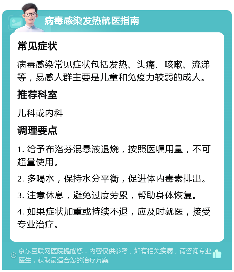 病毒感染发热就医指南 常见症状 病毒感染常见症状包括发热、头痛、咳嗽、流涕等，易感人群主要是儿童和免疫力较弱的成人。 推荐科室 儿科或内科 调理要点 1. 给予布洛芬混悬液退烧，按照医嘱用量，不可超量使用。 2. 多喝水，保持水分平衡，促进体内毒素排出。 3. 注意休息，避免过度劳累，帮助身体恢复。 4. 如果症状加重或持续不退，应及时就医，接受专业治疗。