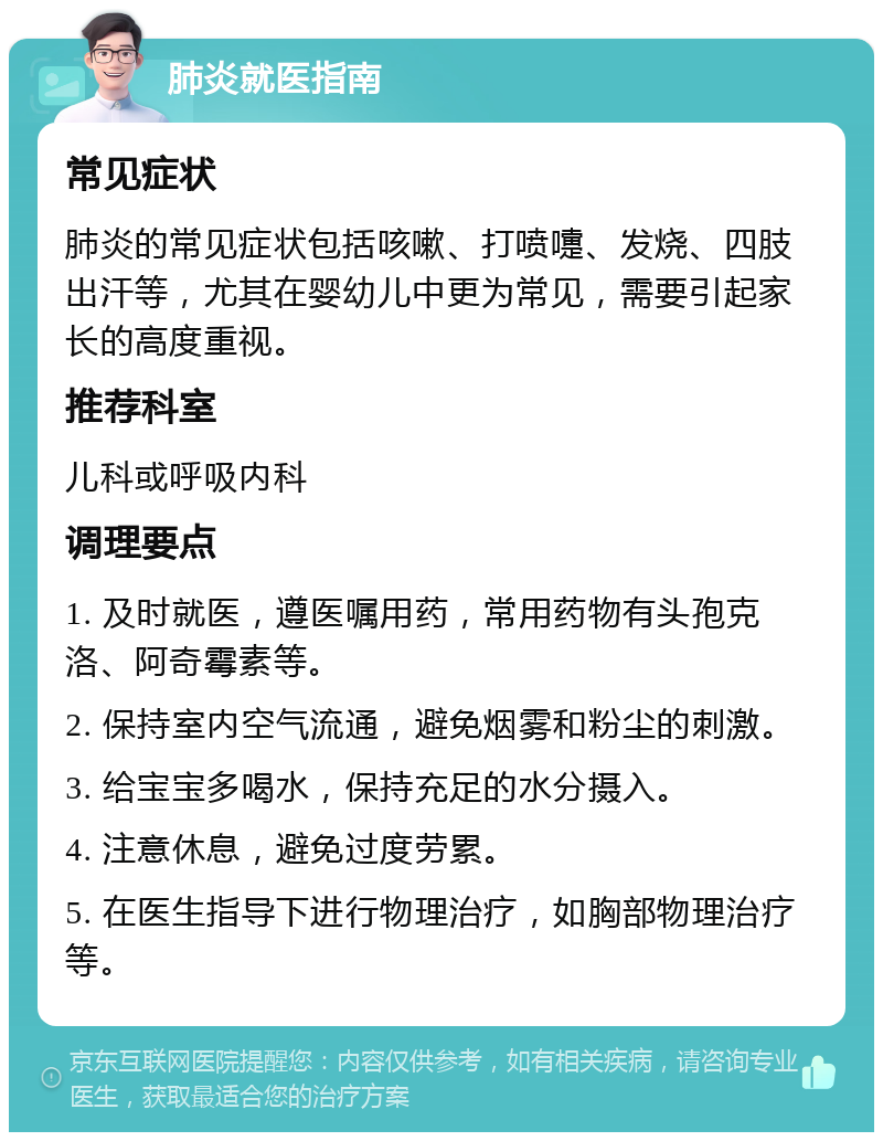 肺炎就医指南 常见症状 肺炎的常见症状包括咳嗽、打喷嚏、发烧、四肢出汗等，尤其在婴幼儿中更为常见，需要引起家长的高度重视。 推荐科室 儿科或呼吸内科 调理要点 1. 及时就医，遵医嘱用药，常用药物有头孢克洛、阿奇霉素等。 2. 保持室内空气流通，避免烟雾和粉尘的刺激。 3. 给宝宝多喝水，保持充足的水分摄入。 4. 注意休息，避免过度劳累。 5. 在医生指导下进行物理治疗，如胸部物理治疗等。