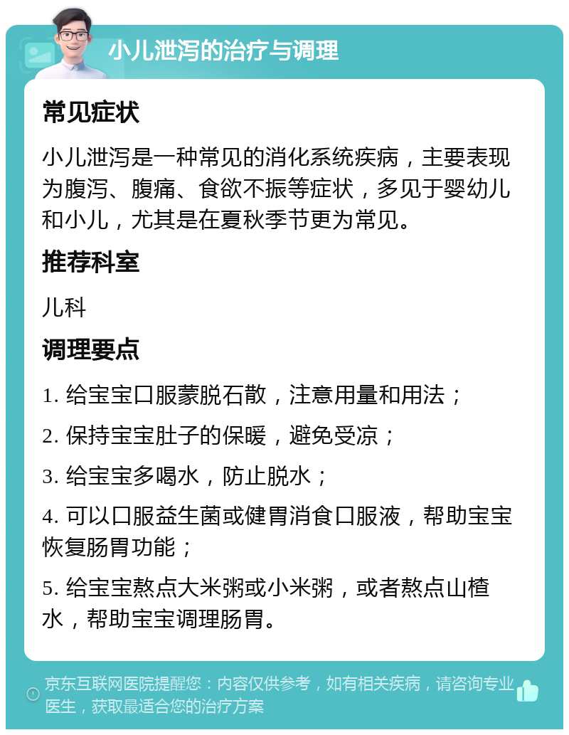 小儿泄泻的治疗与调理 常见症状 小儿泄泻是一种常见的消化系统疾病，主要表现为腹泻、腹痛、食欲不振等症状，多见于婴幼儿和小儿，尤其是在夏秋季节更为常见。 推荐科室 儿科 调理要点 1. 给宝宝口服蒙脱石散，注意用量和用法； 2. 保持宝宝肚子的保暖，避免受凉； 3. 给宝宝多喝水，防止脱水； 4. 可以口服益生菌或健胃消食口服液，帮助宝宝恢复肠胃功能； 5. 给宝宝熬点大米粥或小米粥，或者熬点山楂水，帮助宝宝调理肠胃。