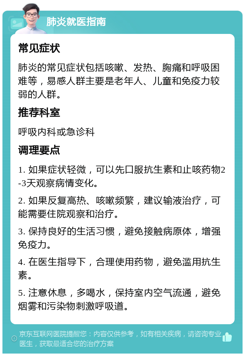 肺炎就医指南 常见症状 肺炎的常见症状包括咳嗽、发热、胸痛和呼吸困难等，易感人群主要是老年人、儿童和免疫力较弱的人群。 推荐科室 呼吸内科或急诊科 调理要点 1. 如果症状轻微，可以先口服抗生素和止咳药物2-3天观察病情变化。 2. 如果反复高热、咳嗽频繁，建议输液治疗，可能需要住院观察和治疗。 3. 保持良好的生活习惯，避免接触病原体，增强免疫力。 4. 在医生指导下，合理使用药物，避免滥用抗生素。 5. 注意休息，多喝水，保持室内空气流通，避免烟雾和污染物刺激呼吸道。