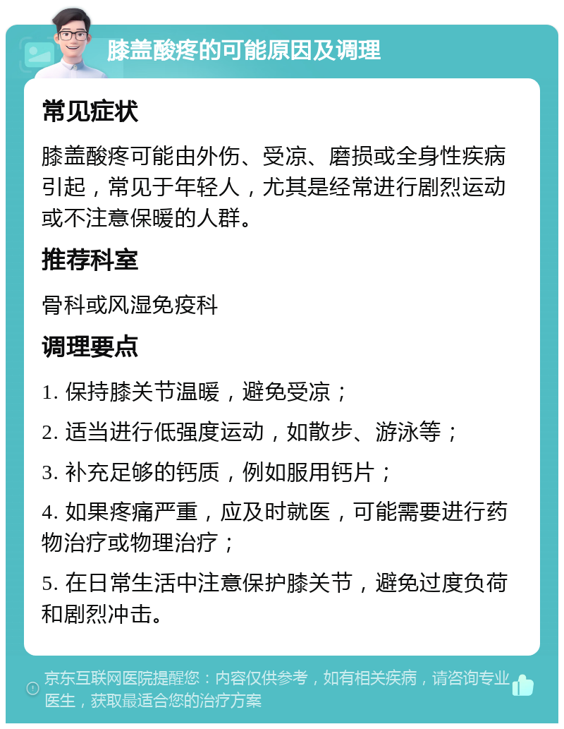 膝盖酸疼的可能原因及调理 常见症状 膝盖酸疼可能由外伤、受凉、磨损或全身性疾病引起，常见于年轻人，尤其是经常进行剧烈运动或不注意保暖的人群。 推荐科室 骨科或风湿免疫科 调理要点 1. 保持膝关节温暖，避免受凉； 2. 适当进行低强度运动，如散步、游泳等； 3. 补充足够的钙质，例如服用钙片； 4. 如果疼痛严重，应及时就医，可能需要进行药物治疗或物理治疗； 5. 在日常生活中注意保护膝关节，避免过度负荷和剧烈冲击。