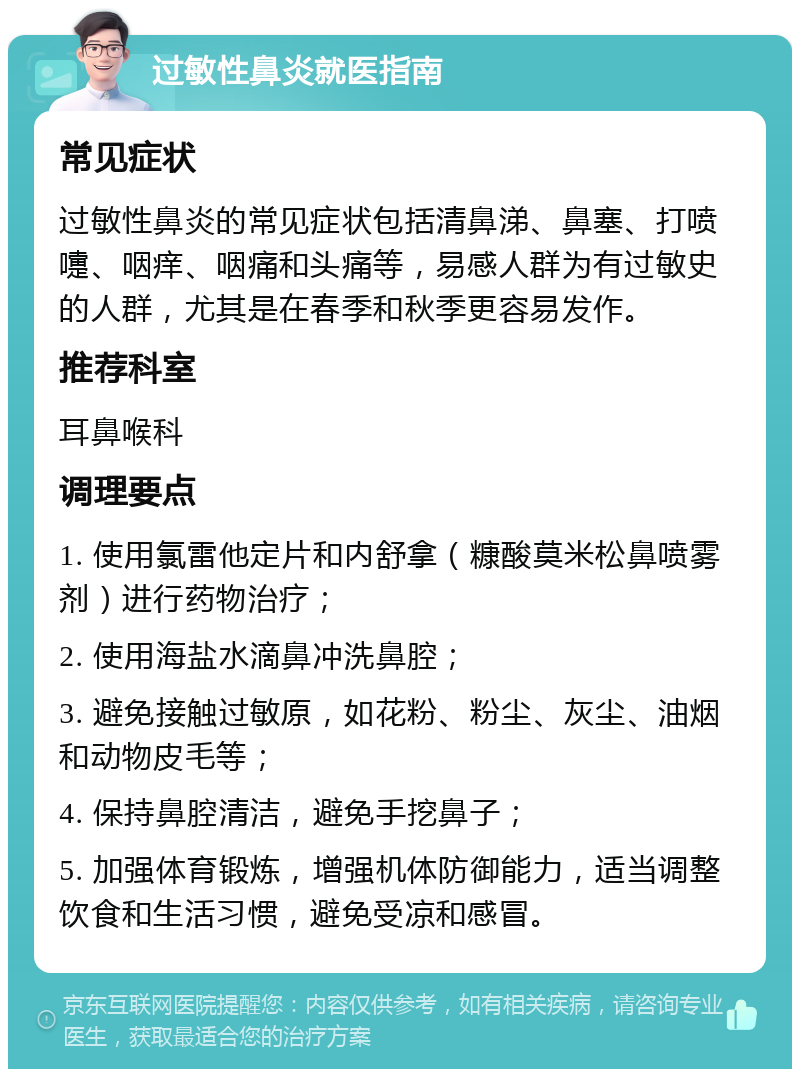 过敏性鼻炎就医指南 常见症状 过敏性鼻炎的常见症状包括清鼻涕、鼻塞、打喷嚏、咽痒、咽痛和头痛等，易感人群为有过敏史的人群，尤其是在春季和秋季更容易发作。 推荐科室 耳鼻喉科 调理要点 1. 使用氯雷他定片和内舒拿（糠酸莫米松鼻喷雾剂）进行药物治疗； 2. 使用海盐水滴鼻冲洗鼻腔； 3. 避免接触过敏原，如花粉、粉尘、灰尘、油烟和动物皮毛等； 4. 保持鼻腔清洁，避免手挖鼻子； 5. 加强体育锻炼，增强机体防御能力，适当调整饮食和生活习惯，避免受凉和感冒。