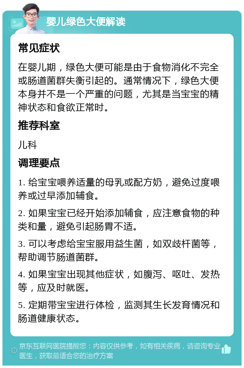 婴儿绿色大便解读 常见症状 在婴儿期，绿色大便可能是由于食物消化不完全或肠道菌群失衡引起的。通常情况下，绿色大便本身并不是一个严重的问题，尤其是当宝宝的精神状态和食欲正常时。 推荐科室 儿科 调理要点 1. 给宝宝喂养适量的母乳或配方奶，避免过度喂养或过早添加辅食。 2. 如果宝宝已经开始添加辅食，应注意食物的种类和量，避免引起肠胃不适。 3. 可以考虑给宝宝服用益生菌，如双歧杆菌等，帮助调节肠道菌群。 4. 如果宝宝出现其他症状，如腹泻、呕吐、发热等，应及时就医。 5. 定期带宝宝进行体检，监测其生长发育情况和肠道健康状态。