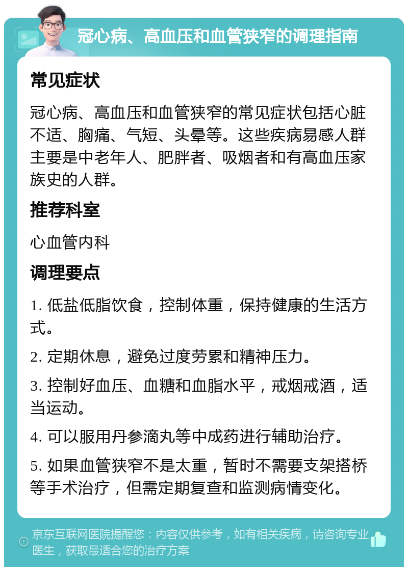 冠心病、高血压和血管狭窄的调理指南 常见症状 冠心病、高血压和血管狭窄的常见症状包括心脏不适、胸痛、气短、头晕等。这些疾病易感人群主要是中老年人、肥胖者、吸烟者和有高血压家族史的人群。 推荐科室 心血管内科 调理要点 1. 低盐低脂饮食，控制体重，保持健康的生活方式。 2. 定期休息，避免过度劳累和精神压力。 3. 控制好血压、血糖和血脂水平，戒烟戒酒，适当运动。 4. 可以服用丹参滴丸等中成药进行辅助治疗。 5. 如果血管狭窄不是太重，暂时不需要支架搭桥等手术治疗，但需定期复查和监测病情变化。