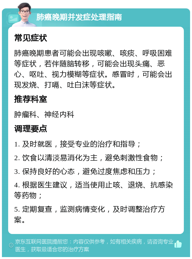 肺癌晚期并发症处理指南 常见症状 肺癌晚期患者可能会出现咳嗽、咳痰、呼吸困难等症状，若伴随脑转移，可能会出现头痛、恶心、呕吐、视力模糊等症状。感冒时，可能会出现发烧、打嗝、吐白沫等症状。 推荐科室 肿瘤科、神经内科 调理要点 1. 及时就医，接受专业的治疗和指导； 2. 饮食以清淡易消化为主，避免刺激性食物； 3. 保持良好的心态，避免过度焦虑和压力； 4. 根据医生建议，适当使用止咳、退烧、抗感染等药物； 5. 定期复查，监测病情变化，及时调整治疗方案。