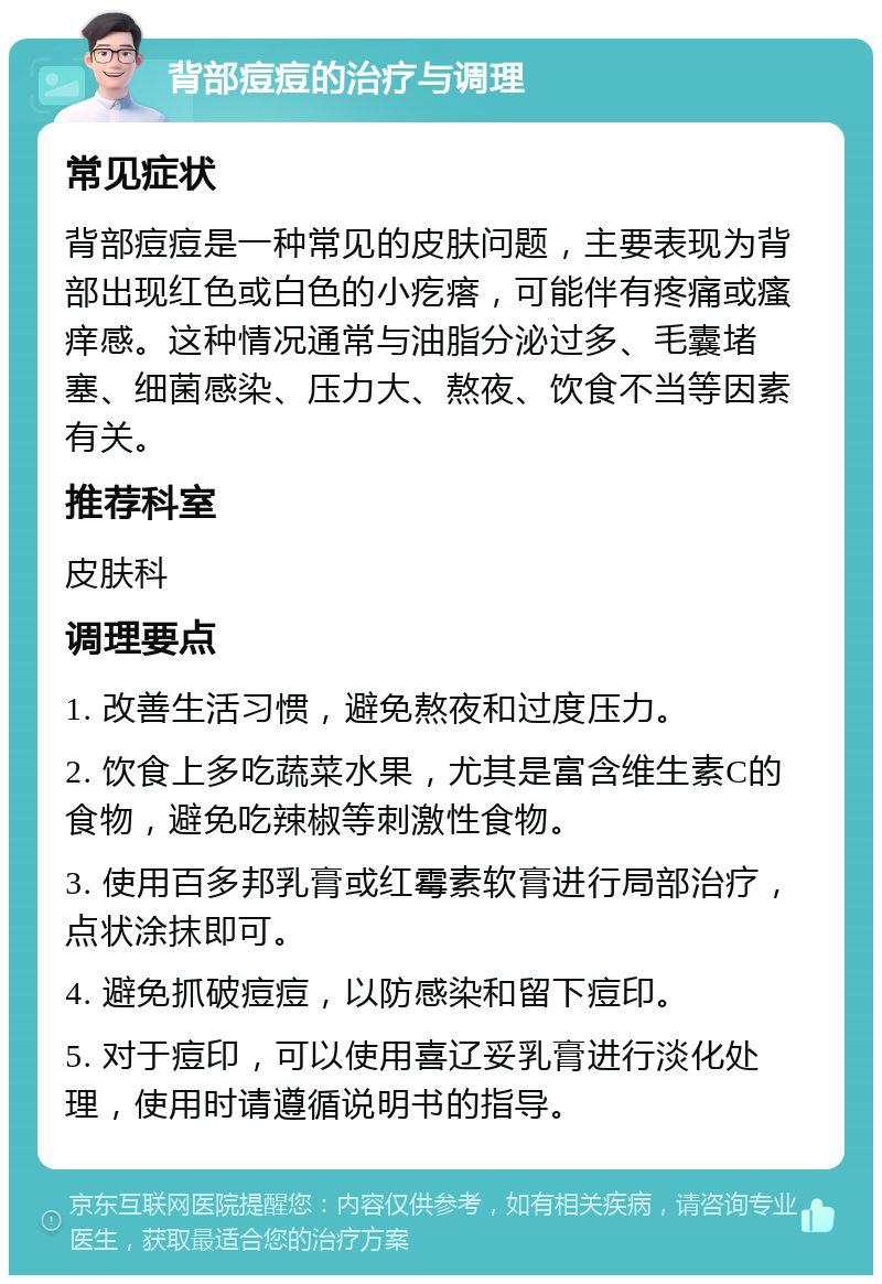 背部痘痘的治疗与调理 常见症状 背部痘痘是一种常见的皮肤问题，主要表现为背部出现红色或白色的小疙瘩，可能伴有疼痛或瘙痒感。这种情况通常与油脂分泌过多、毛囊堵塞、细菌感染、压力大、熬夜、饮食不当等因素有关。 推荐科室 皮肤科 调理要点 1. 改善生活习惯，避免熬夜和过度压力。 2. 饮食上多吃蔬菜水果，尤其是富含维生素C的食物，避免吃辣椒等刺激性食物。 3. 使用百多邦乳膏或红霉素软膏进行局部治疗，点状涂抹即可。 4. 避免抓破痘痘，以防感染和留下痘印。 5. 对于痘印，可以使用喜辽妥乳膏进行淡化处理，使用时请遵循说明书的指导。