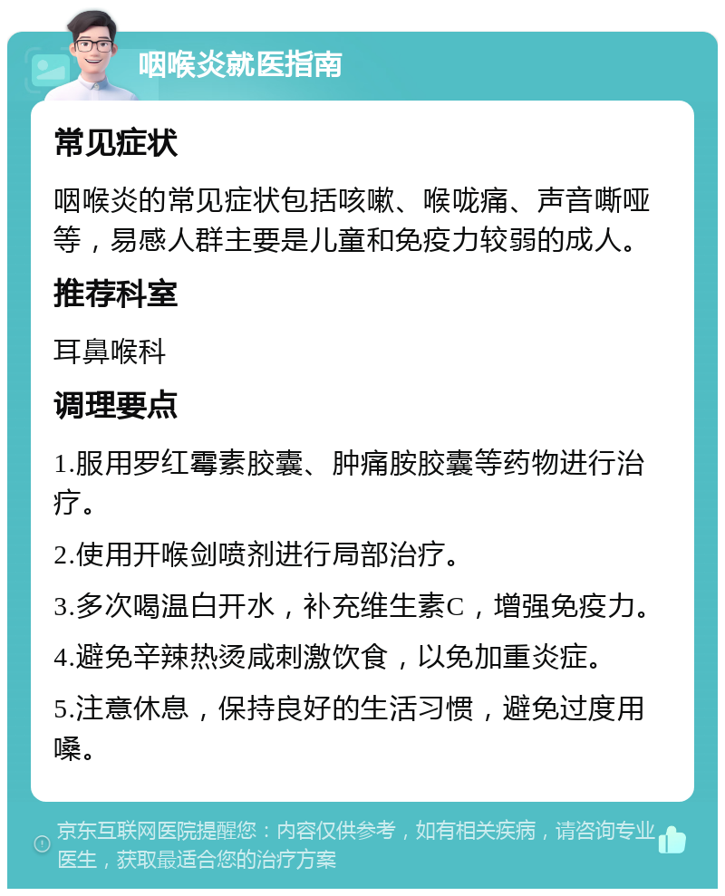 咽喉炎就医指南 常见症状 咽喉炎的常见症状包括咳嗽、喉咙痛、声音嘶哑等，易感人群主要是儿童和免疫力较弱的成人。 推荐科室 耳鼻喉科 调理要点 1.服用罗红霉素胶囊、肿痛胺胶囊等药物进行治疗。 2.使用开喉剑喷剂进行局部治疗。 3.多次喝温白开水，补充维生素C，增强免疫力。 4.避免辛辣热烫咸刺激饮食，以免加重炎症。 5.注意休息，保持良好的生活习惯，避免过度用嗓。