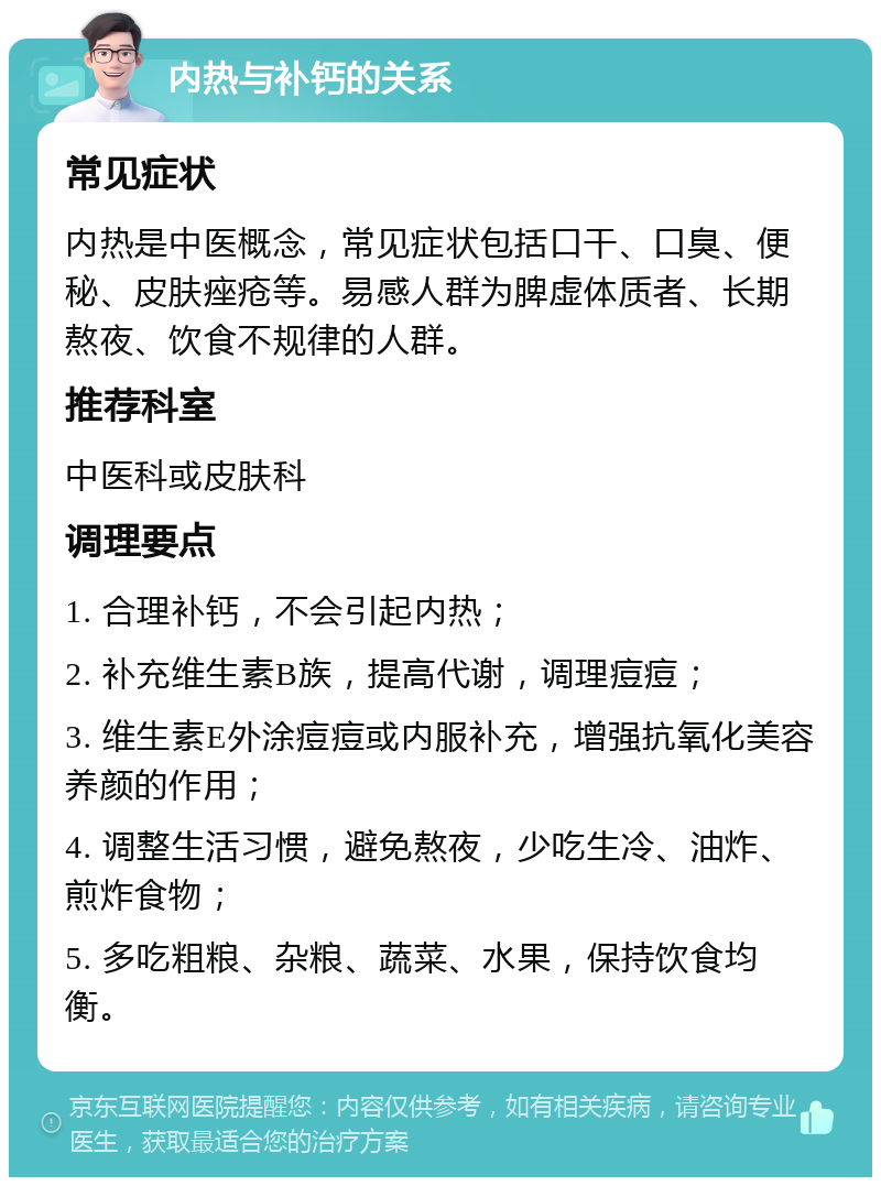 内热与补钙的关系 常见症状 内热是中医概念，常见症状包括口干、口臭、便秘、皮肤痤疮等。易感人群为脾虚体质者、长期熬夜、饮食不规律的人群。 推荐科室 中医科或皮肤科 调理要点 1. 合理补钙，不会引起内热； 2. 补充维生素B族，提高代谢，调理痘痘； 3. 维生素E外涂痘痘或内服补充，增强抗氧化美容养颜的作用； 4. 调整生活习惯，避免熬夜，少吃生冷、油炸、煎炸食物； 5. 多吃粗粮、杂粮、蔬菜、水果，保持饮食均衡。