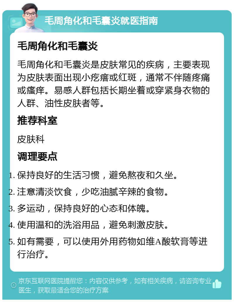 毛周角化和毛囊炎就医指南 毛周角化和毛囊炎 毛周角化和毛囊炎是皮肤常见的疾病，主要表现为皮肤表面出现小疙瘩或红斑，通常不伴随疼痛或瘙痒。易感人群包括长期坐着或穿紧身衣物的人群、油性皮肤者等。 推荐科室 皮肤科 调理要点 保持良好的生活习惯，避免熬夜和久坐。 注意清淡饮食，少吃油腻辛辣的食物。 多运动，保持良好的心态和体魄。 使用温和的洗浴用品，避免刺激皮肤。 如有需要，可以使用外用药物如维A酸软膏等进行治疗。