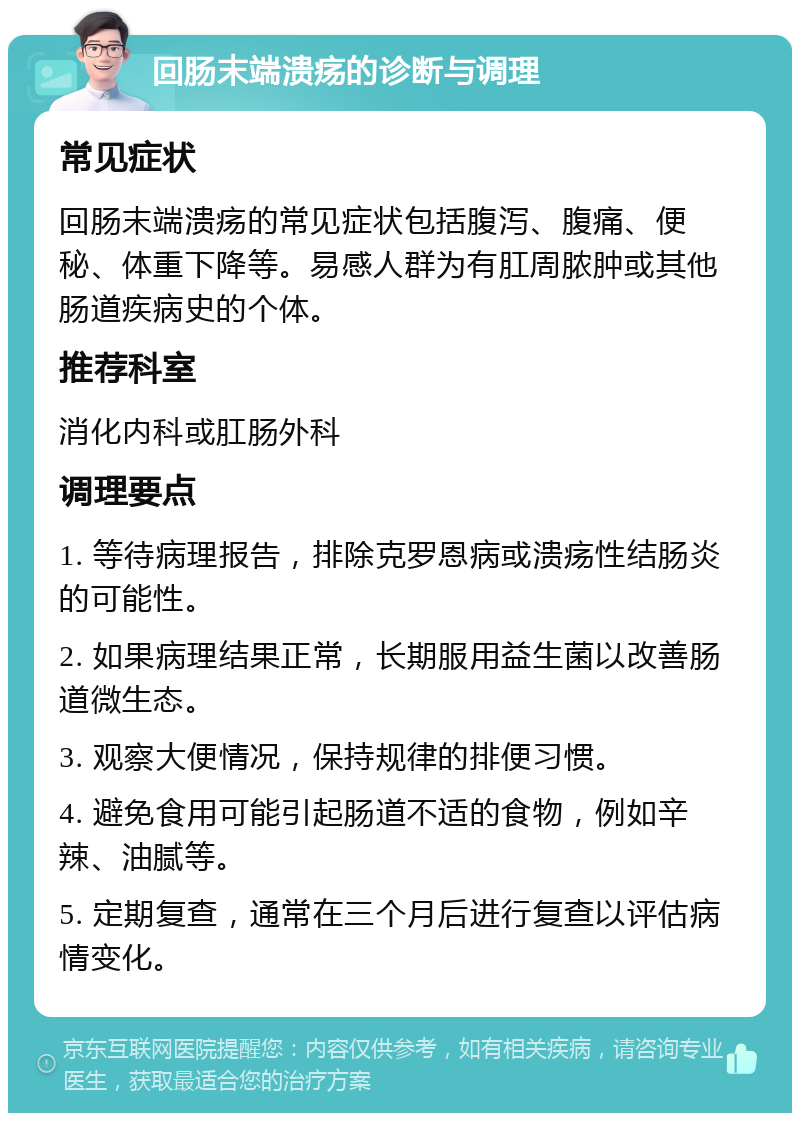 回肠末端溃疡的诊断与调理 常见症状 回肠末端溃疡的常见症状包括腹泻、腹痛、便秘、体重下降等。易感人群为有肛周脓肿或其他肠道疾病史的个体。 推荐科室 消化内科或肛肠外科 调理要点 1. 等待病理报告，排除克罗恩病或溃疡性结肠炎的可能性。 2. 如果病理结果正常，长期服用益生菌以改善肠道微生态。 3. 观察大便情况，保持规律的排便习惯。 4. 避免食用可能引起肠道不适的食物，例如辛辣、油腻等。 5. 定期复查，通常在三个月后进行复查以评估病情变化。